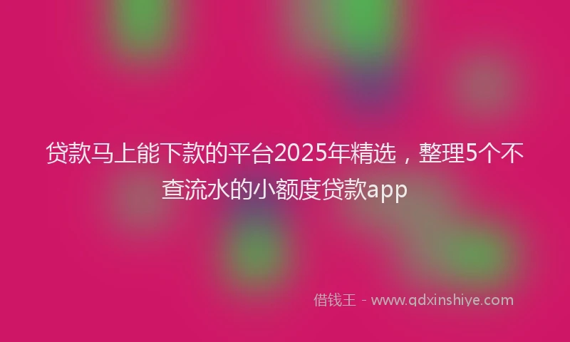 贷款马上能下款的平台2025年精选，整理5个不查流水的小额度贷款app