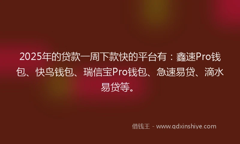 2025年的贷款一周下款快的平台有：鑫速Pro钱包、快鸟钱包、瑞信宝Pro钱包、急速易贷、滴水易贷等。