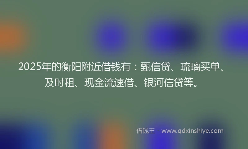 2025年的衡阳附近借钱有：甄信贷、琉璃买单、及时租、现金流速借、银河信贷等。