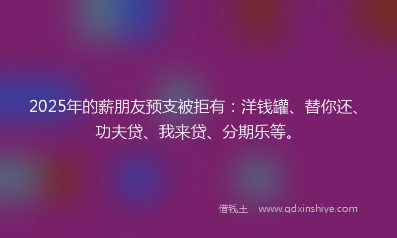 2025年的薪朋友预支被拒有：洋钱罐、替你还、功夫贷、我来贷、分期乐等。