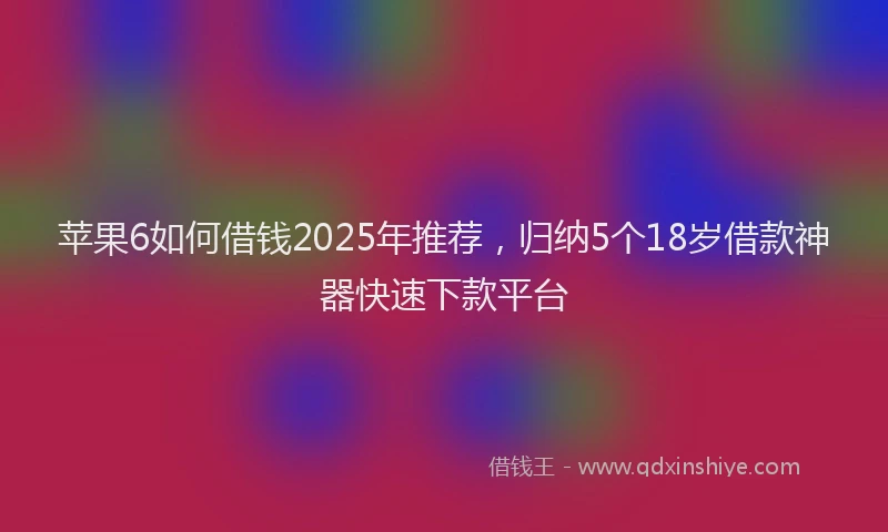 苹果6如何借钱2025年推荐，归纳5个18岁借款神器快速下款平台