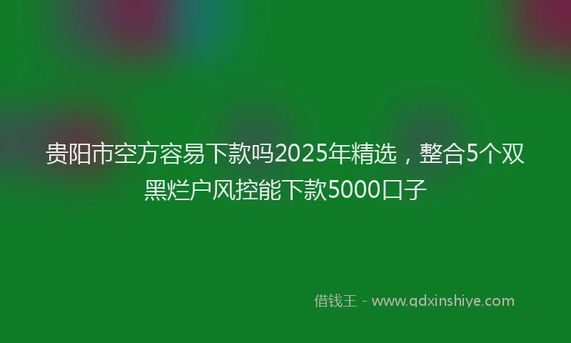 贵阳市空方容易下款吗2025年精选，整合5个双黑烂户风控能下款5000口子