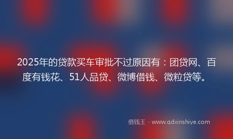 2025年的贷款买车审批不过原因有：团贷网、百度有钱花、51人品贷、微博借钱、微粒贷等。