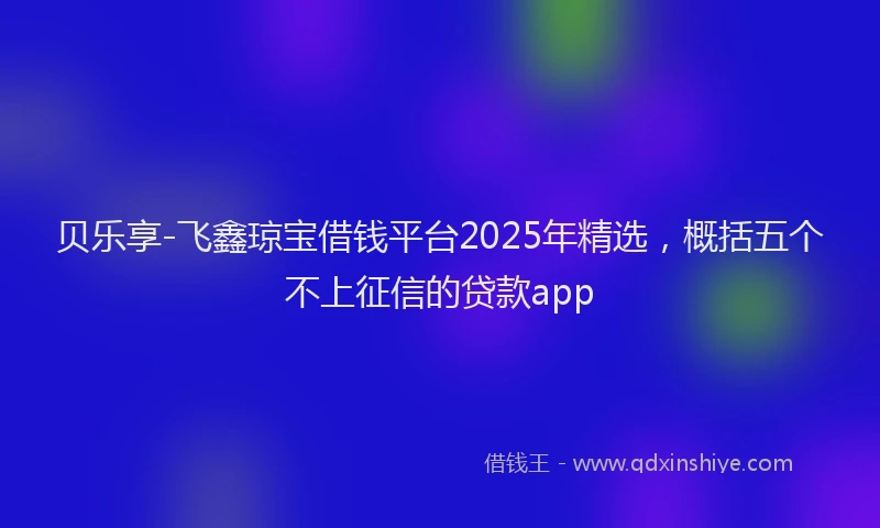 贝乐享-飞鑫琼宝借钱平台2025年精选，概括五个不上征信的贷款app