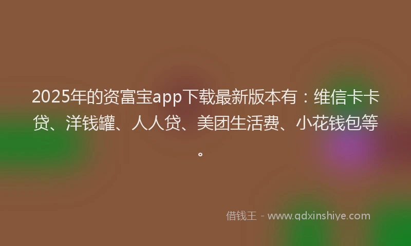 2025年的资富宝app下载最新版本有：维信卡卡贷、洋钱罐、人人贷、美团生活费、小花钱包等。