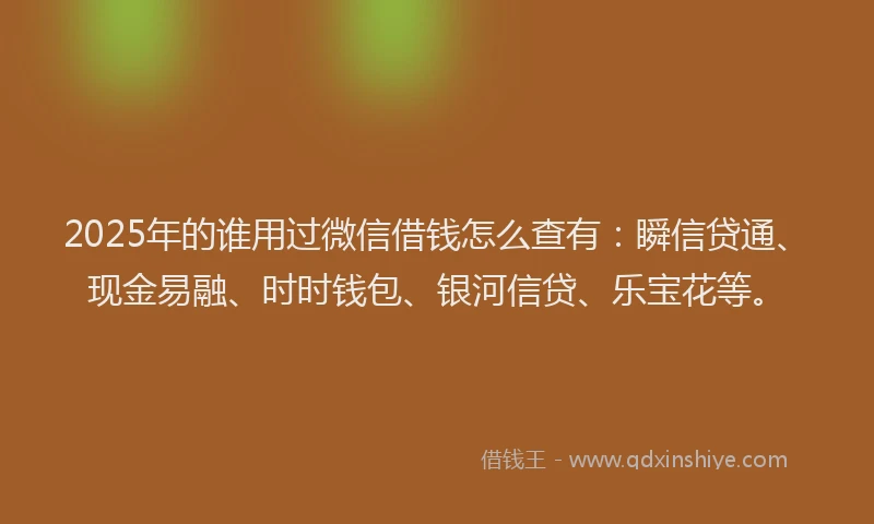 2025年的谁用过微信借钱怎么查有：瞬信贷通、现金易融、时时钱包、银河信贷、乐宝花等。