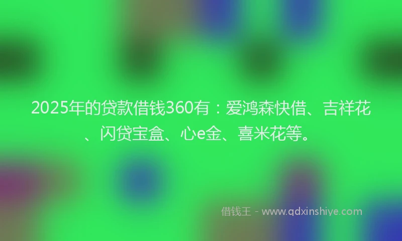 2025年的贷款借钱360有：爱鸿森快借、吉祥花、闪贷宝盒、心e金、喜米花等。