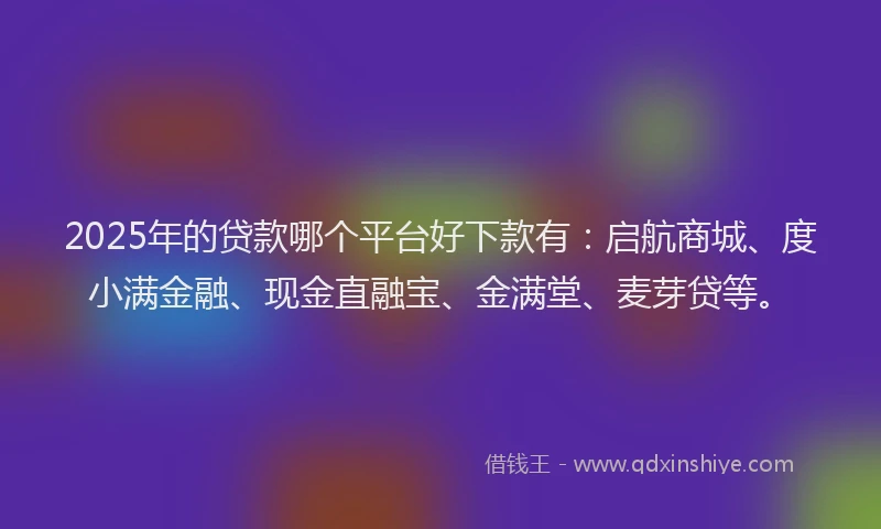 2025年的贷款哪个平台好下款有：启航商城、度小满金融、现金直融宝、金满堂、麦芽贷等。