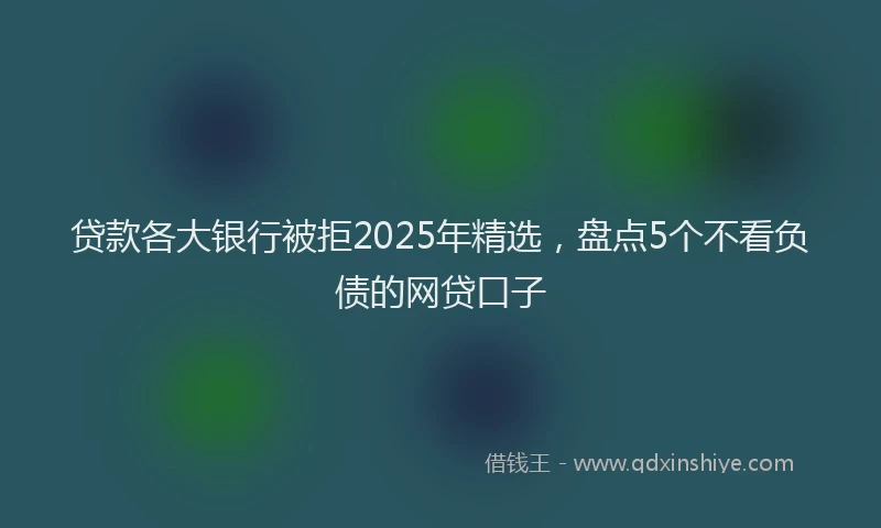 贷款各大银行被拒2025年精选，盘点5个不看负债的网贷口子