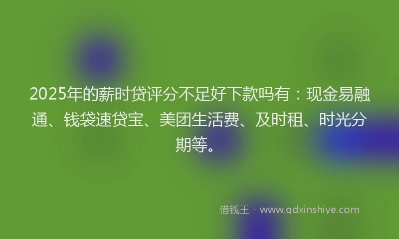 2025年的薪时贷评分不足好下款吗有：现金易融通、钱袋速贷宝、美团生活费、及时租、时光分期等。
