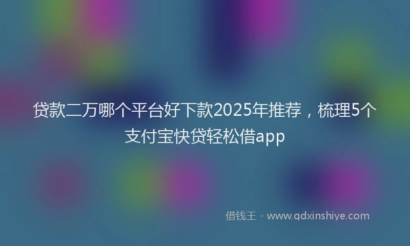贷款二万哪个平台好下款2025年推荐，梳理5个支付宝快贷轻松借app