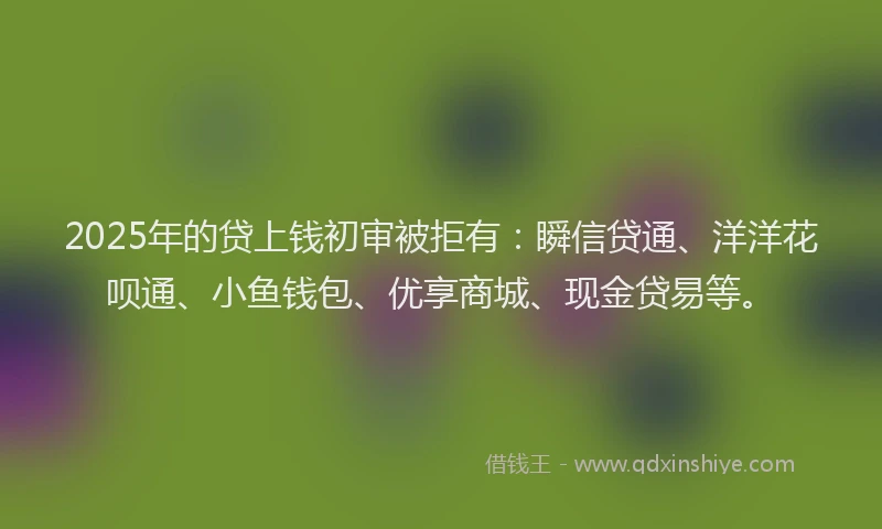 2025年的贷上钱初审被拒有：瞬信贷通、洋洋花呗通、小鱼钱包、优享商城、现金贷易等。