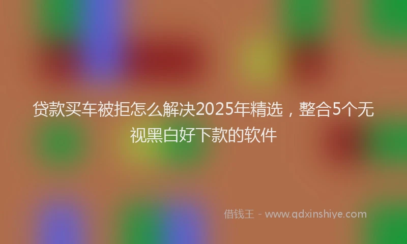 贷款买车被拒怎么解决2025年精选，整合5个无视黑白好下款的软件