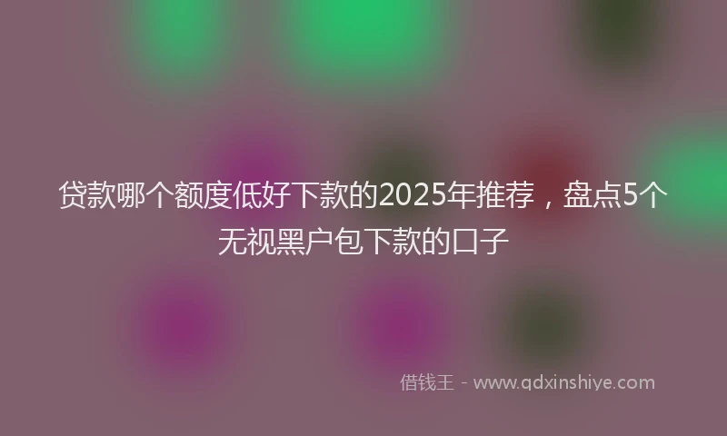 贷款哪个额度低好下款的2025年推荐，盘点5个无视黑户包下款的口子