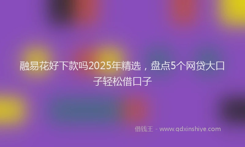 融易花好下款吗2025年精选，盘点5个网贷大口子轻松借口子
