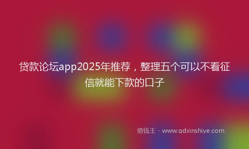 贷款论坛app2025年推荐，整理五个可以不看征信就能下款的口子