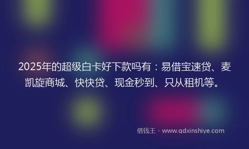 2025年的超级白卡好下款吗有：易借宝速贷、麦凯旋商城、快快贷、现金秒到、只从租机等。
