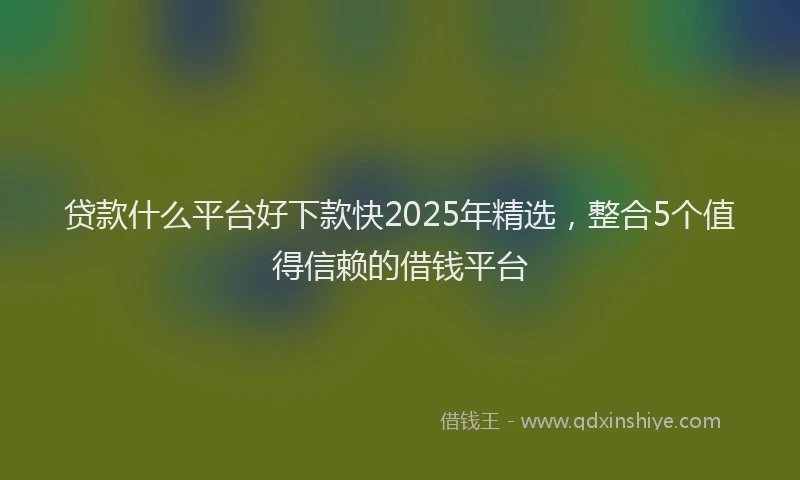 贷款什么平台好下款快2025年精选，整合5个值得信赖的借钱平台