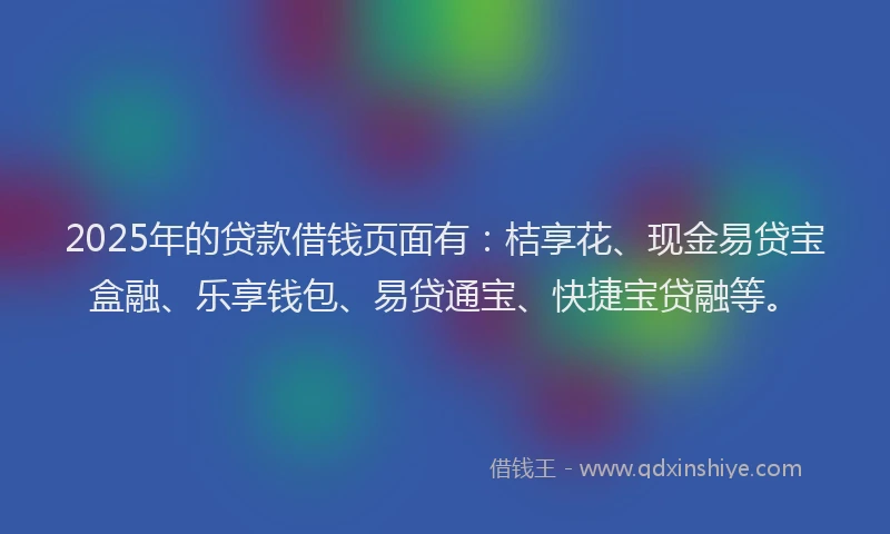 2025年的贷款借钱页面有：桔享花、现金易贷宝盒融、乐享钱包、易贷通宝、快捷宝贷融等。