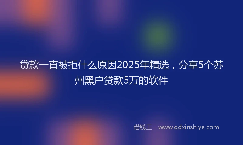 贷款一直被拒什么原因2025年精选，分享5个苏州黑户贷款5万的软件