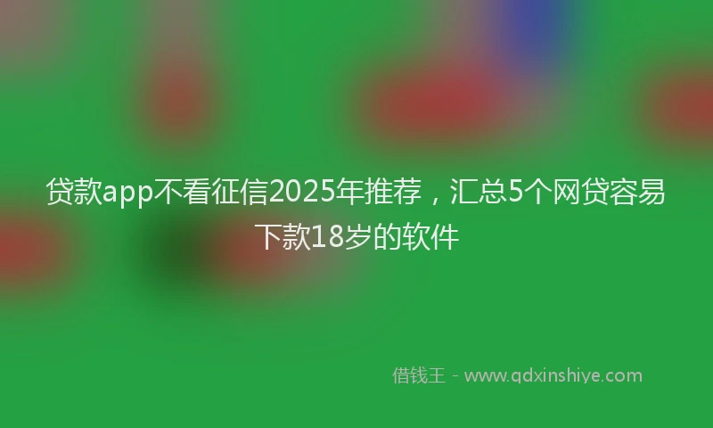贷款app不看征信2025年推荐，汇总5个网贷容易下款18岁的软件