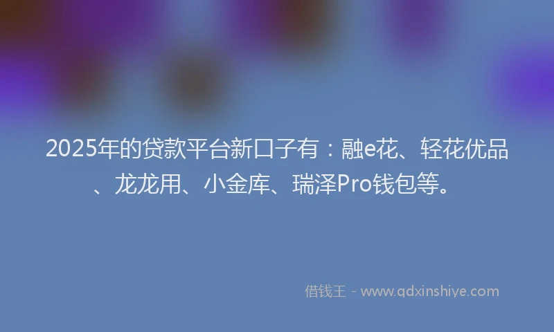 2025年的贷款平台新口子有：融e花、轻花优品、龙龙用、小金库、瑞泽Pro钱包等。