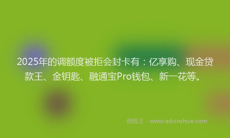2025年的调额度被拒会封卡有：亿享购、现金贷款王、金钥匙、融通宝Pro钱包、新一花等。