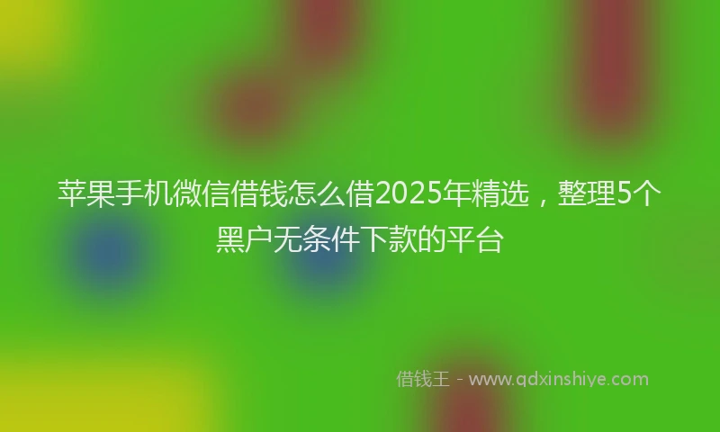 苹果手机微信借钱怎么借2025年精选，整理5个黑户无条件下款的平台