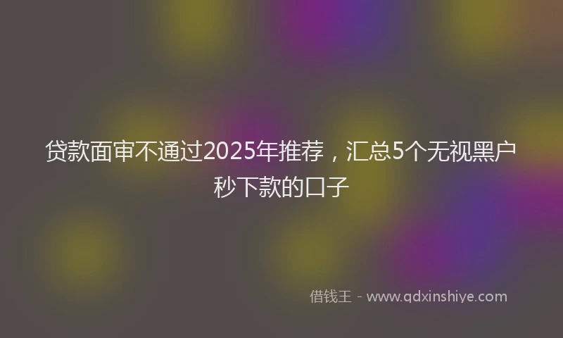 贷款面审不通过2025年推荐，汇总5个无视黑户秒下款的口子