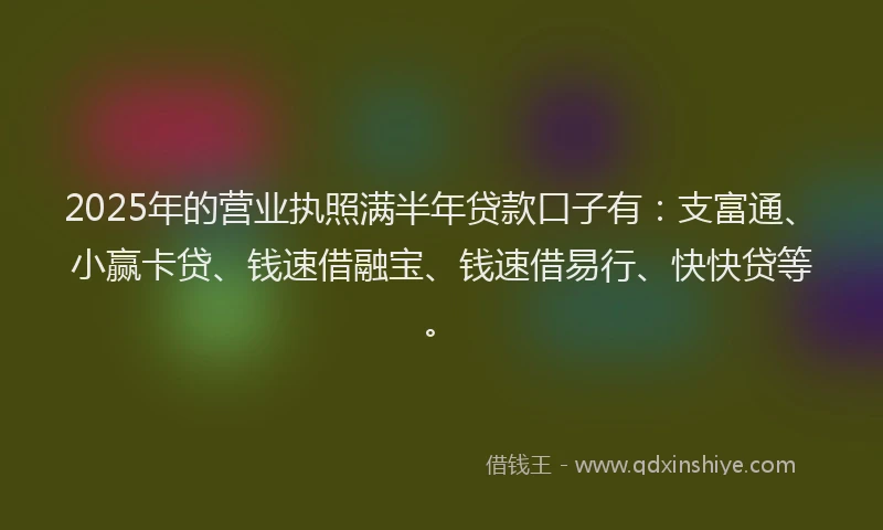 2025年的营业执照满半年贷款口子有：支富通、小赢卡贷、钱速借融宝、钱速借易行、快快贷等。