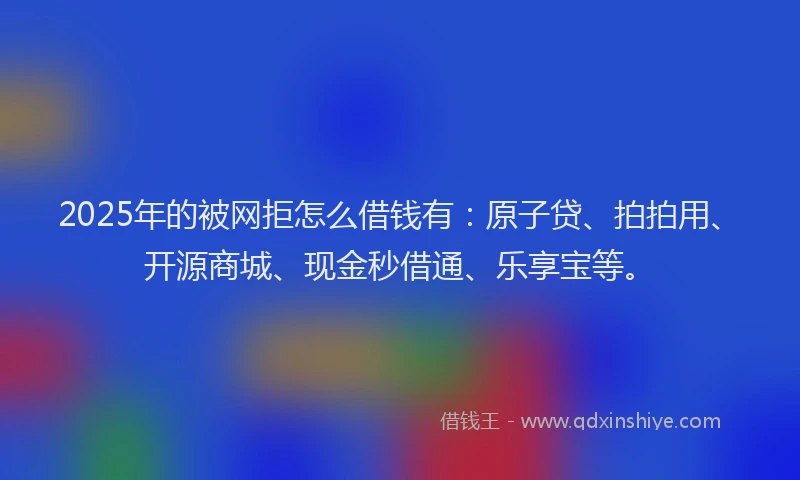 2025年的被网拒怎么借钱有：原子贷、拍拍用、开源商城、现金秒借通、乐享宝等。