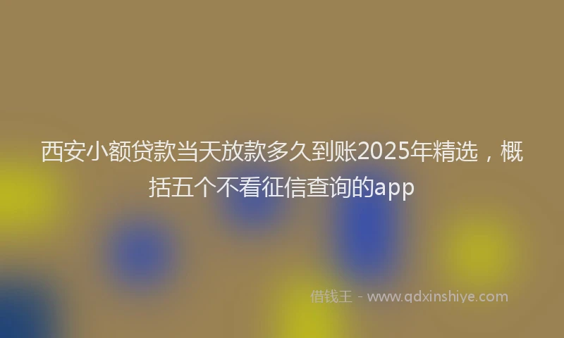 西安小额贷款当天放款多久到账2025年精选，概括五个不看征信查询的app
