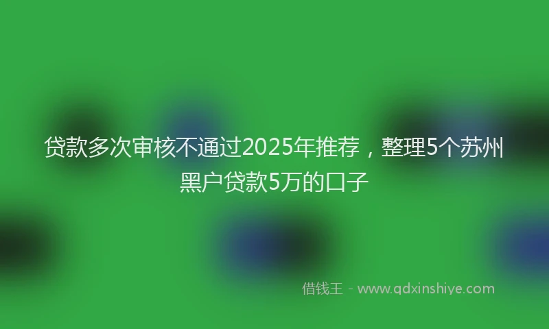贷款多次审核不通过2025年推荐，整理5个苏州黑户贷款5万的口子