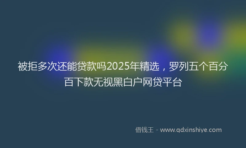 被拒多次还能贷款吗2025年精选，罗列五个百分百下款无视黑白户网贷平台