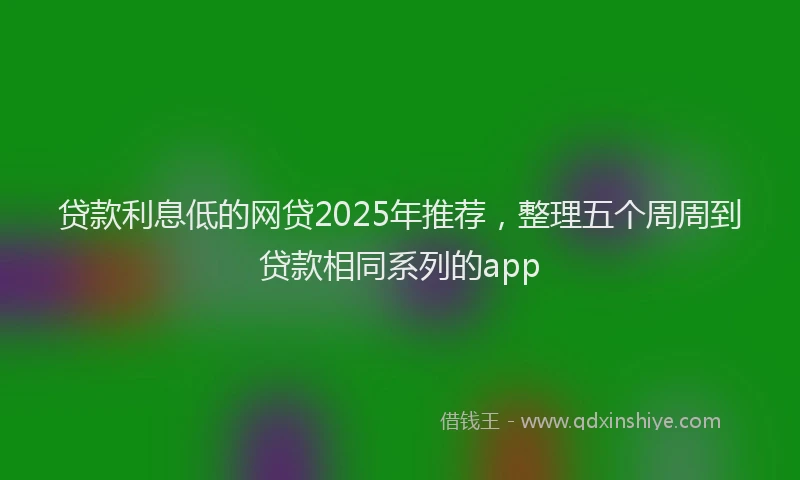 贷款利息低的网贷2025年推荐，整理五个周周到贷款相同系列的app
