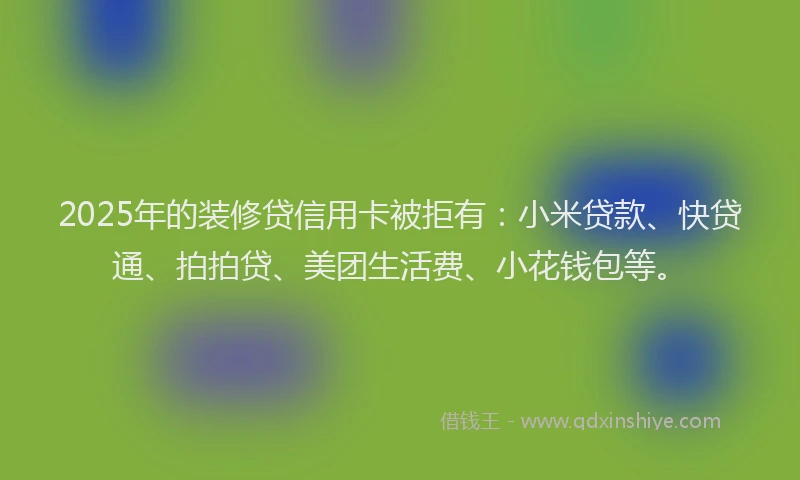 2025年的装修贷信用卡被拒有：小米贷款、快贷通、拍拍贷、美团生活费、小花钱包等。