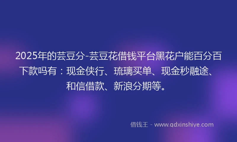 2025年的芸豆分-芸豆花借钱平台黑花户能百分百下款吗有：现金侠行、琉璃买单、现金秒融途、和信借款、新浪分期等。