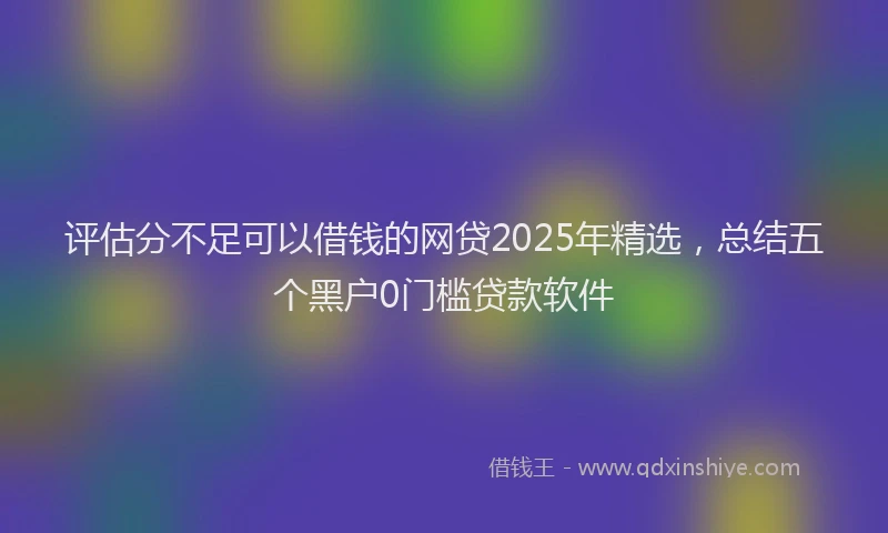 评估分不足可以借钱的网贷2025年精选，总结五个黑户0门槛贷款软件