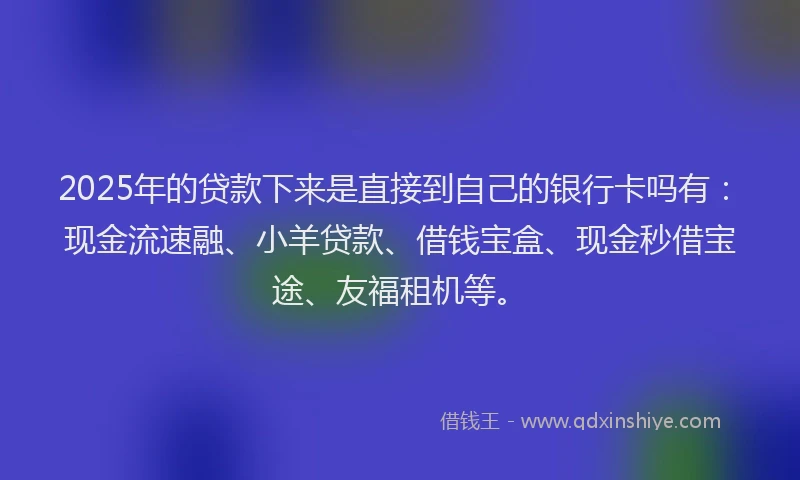 2025年的贷款下来是直接到自己的银行卡吗有：现金流速融、小羊贷款、借钱宝盒、现金秒借宝途、友福租机等。