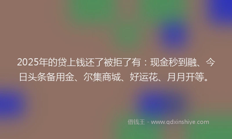 2025年的贷上钱还了被拒了有：现金秒到融、今日头条备用金、尔集商城、好运花、月月开等。