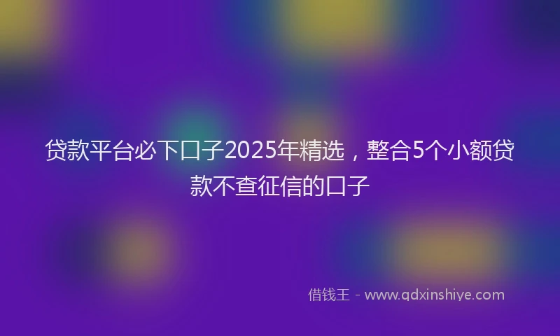 贷款平台必下口子2025年精选，整合5个小额贷款不查征信的口子
