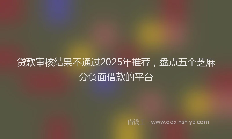贷款审核结果不通过2025年推荐，盘点五个芝麻分负面借款的平台