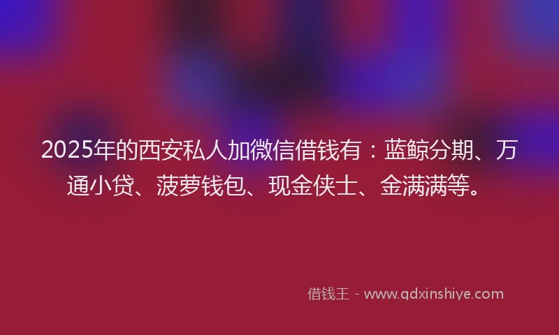 2025年的西安私人加微信借钱有：蓝鲸分期、万通小贷、菠萝钱包、现金侠士、金满满等。