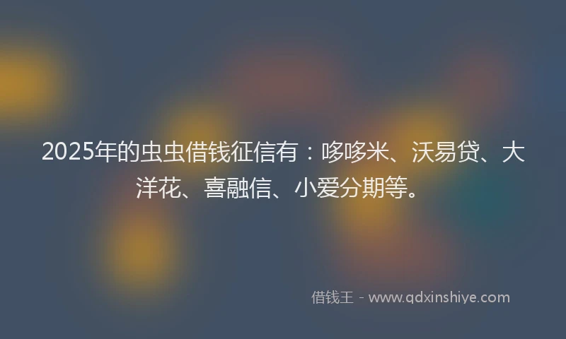 2025年的虫虫借钱征信有：哆哆米、沃易贷、大洋花、喜融信、小爱分期等。