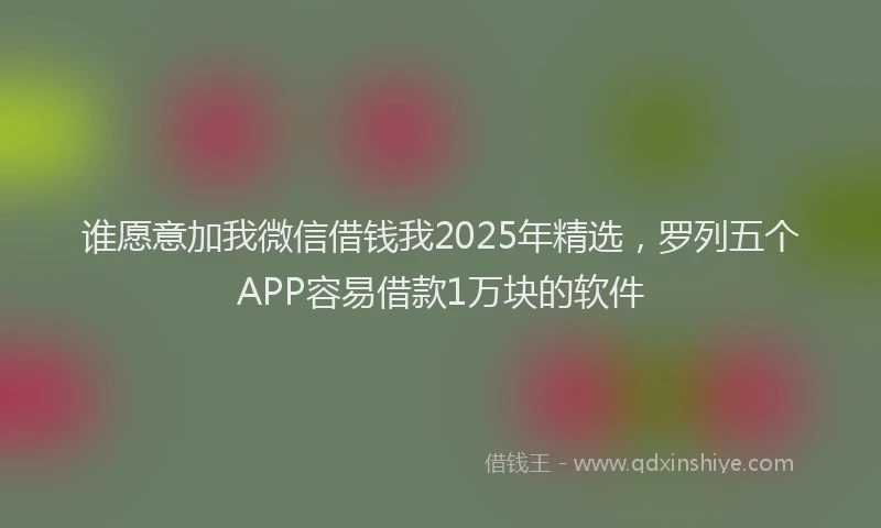 谁愿意加我微信借钱我2025年精选，罗列五个APP容易借款1万块的软件