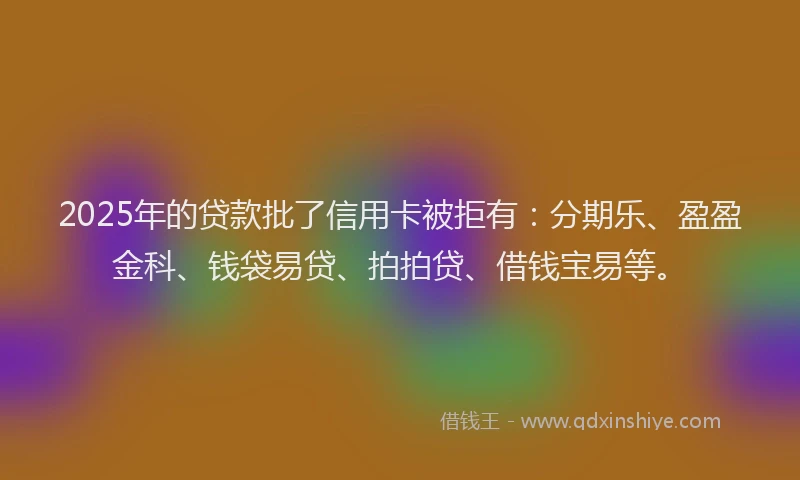 2025年的贷款批了信用卡被拒有：分期乐、盈盈金科、钱袋易贷、拍拍贷、借钱宝易等。