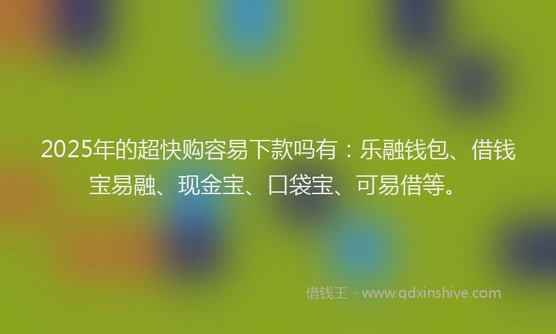 2025年的超快购容易下款吗有：乐融钱包、借钱宝易融、现金宝、口袋宝、可易借等。