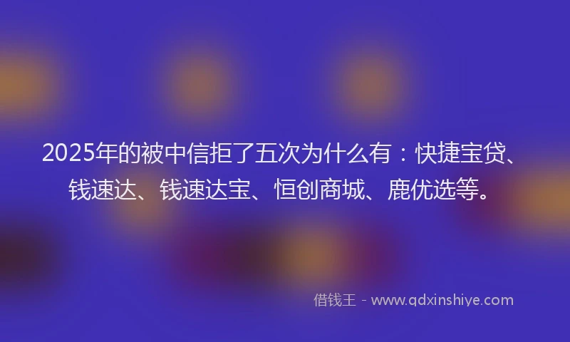 2025年的被中信拒了五次为什么有：快捷宝贷、钱速达、钱速达宝、恒创商城、鹿优选等。