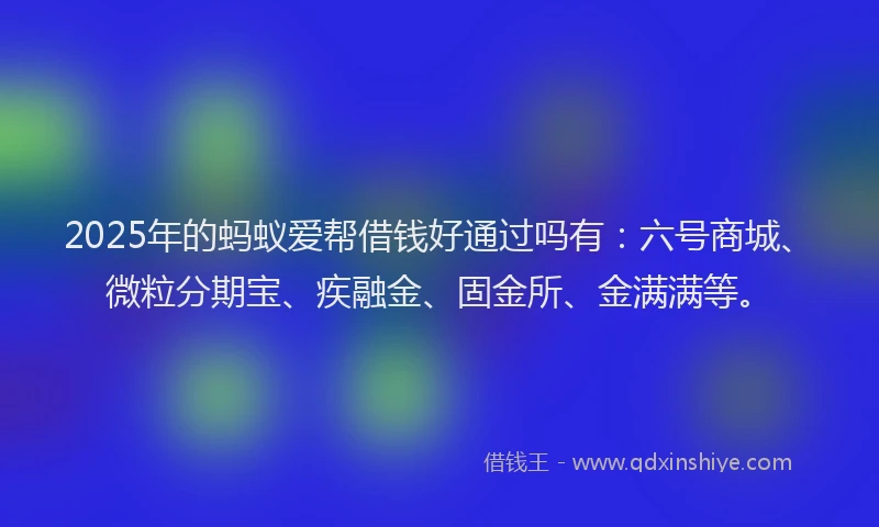 2025年的蚂蚁爱帮借钱好通过吗有：六号商城、微粒分期宝、疾融金、固金所、金满满等。