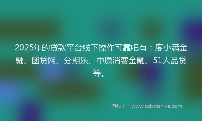 2025年的贷款平台线下操作可靠吧有：度小满金融、团贷网、分期乐、中原消费金融、51人品贷等。